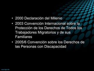 • 2000 Declaración del Milenio
• 2003 Convención Internacional sobre la
Protección de los Derechos de Todos los
Trabajadores Migratorios y de sus
Familiares
• 2005/6 Convención sobre los Derechos de
las Personas con Discapacidad
 