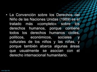 • La Convención sobre los Derechos del
Niño de las Naciones Unidas (1989) es el
tratado más «completo» sobre los
derechos humanos, porque contiene
todos los derechos humanos civiles,
políticos, económicos, sociales y
culturales de los niños y las niñas, y
porque también abarca algunas áreas
que usualmente se asocian con el
derecho internacional humanitario.
 