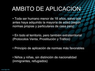 AMBITO DE APLICACION
• Toda ser humano menor de 18 años, salvo que
antes haya adquirido la mayoría de edad (según
normas propias y particulares de casa país)
• En todo el territorio, pero también extraterritorial
(Protocolos Venta, Prostitución y Tráfico)
• Principio de aplicación de normas más favorables
• Niños y niñas, sin distinción de nacionalidad
(inmigrantes, refugiados)
 