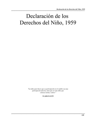 Declaración de los Derechos del Niño, 1959




  Declaración de los
Derechos del Niño, 1959




   "La niñez para hacer que su participación en el cambio sea una
         participación efectiva, tiene que ser una niñez que
                     conozca sienta y valore."

                         VLADIANANTY




                                                                                    139
 