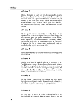 CODHEM

         Principio 1

         El niño disfrutará de todos los derechos enunciados en esta
         Declaración. Estos derechos serán reconocidos a todos los
         niños sin excepción alguna ni distinción o discriminación por
         motivos de raza, color, sexo, idioma, región, opiniones políticas
         o de otra índole, origen nacional o social, posición económica,
         nacimiento u otra condición, ya sea del propio niño o de su
         familia.

         Principio 2

         El niño gozará de una protección especial y dispondrá de
         oportunidades y servicios, dispensado todo ello por la ley y por
         otros medios, para que pueda desarrollarse física, mental,
         moral, espiritual y socialmente en forma saludable y normal,
         así como en condiciones de libertad y dignidad. Al promulgar
         leyes con este fin, la consideración fundamental a que se
         atenderá será el interés superior del niño.

         Principio 3

         El niño tiene derecho desde su nacimiento a un nombre y a una
         nacionalidad.

         Principio 4

         El niño debe gozar de los beneficios de la seguridad social.
         Tendrá derecho a crecer y desarrollarse en buena salud; con este
         fin deberán proporcionarse, tanto a él como a su madre,
         cuidados especiales, incluso atención prenatal y postnatal. El
         niño tendrá derecho a disfrutar de alimentación, vivienda,
         recreo y servicios médicos adecuados.

         Principio 5

         El niño física y mentalmente impedido o que sufra algún
         impedimento social debe recibir el tratamiento, la educación y
         el cuidado especiales que requiere su caso particular.



         Principio 6

         El niño, para el pleno y armonioso desarrollo de su
         personalidad, necesita amor y comprensión. Siempre que sea
142
 
