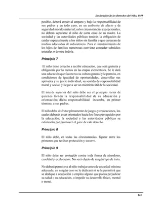 Declaración de los Derechos del Niño, 1959

posible, deberá crecer al amparo y bajo la responsabilidad de
sus padres y en todo caso, en un ambiente de afecto y de
seguridad moral y material; salvo circunstancias excepcionales,
no deberá separarse al niño de corta edad de su madre. La
sociedad y las autoridades públicas tendrán la obligación de
cuidar especialmente a los niños sin familia o que carezcan de
medios adecuados de subsistencia. Para el mantenimiento de
los hijos de familias numerosas conviene conceder subsidios
estatales o de otra índole.

Principio 7

 El niño tiene derecho a recibir educación, que será gratuita y
obligatoria por lo menos en las etapas elementales. Se le dará
una educación que favorezca su cultura general y le permita, en
condiciones de igualdad de oportunidades, desarrollar sus
aptitudes y su juicio individual, su sentido de responsabilidad
moral y social, y llegar a ser un miembro útil de la sociedad.

El interés superior del niño debe ser el principio rector de
quienes tienen la responsabilidad de su educación y
orientación; dicha responsabilidad incumbe, en primer
término, a sus padres.

El niño debe disfrutar plenamente de juegos y recreaciones, los
cuales deberán estar orientados hacia los fines perseguidos por
la educación; la sociedad y las autoridades públicas se
esforzarán por promover el goce de este derecho.

Principio 8

El niño debe, en todas las circunstancias, figurar entre los
primeros que reciban protección y socorro.

Principio 9

El niño debe ser protegido contra toda forma de abandono,
crueldad y explotación. No será objeto de ningún tipo de trata.

No deberá permitirse al niño trabajar antes de una edad mínima
adecuada; en ningún caso se le dedicará ni se le permitirá que
se dedique a ocupación o empleo alguno que pueda perjudicar
su salud o su educación, o impedir su desarrollo físico, mental
o moral.



                                                                               143
 