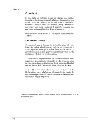 CODHEM

               Principio 10

               El niño debe ser protegido contra las prácticas que puedan
               fomentar la discriminación racial, religiosa o de cualquiera otra
               índole. Debe ser educado en un espíritu de comprensión,
               tolerancia, amistad entre los pueblos, paz y fraternidad
               universal, y con plena conciencia de que debe consagrar sus
               energías y aptitudes al servicio de sus semejantes.

               Publicidad que ha de darse a la Declaración de los Derechos
               del Niño

               La Asamblea General.

               Considerando que la Declaración de los Derechos del Niño
               insta a los padres, a los hombres y mujeres individualmente y
               a las organizaciones particulares, autoridades locales y
               gobiernos nacionales para que reconozcan los derechos en ella
               enunciados y luchen por su observancia,

               1. Recomienda a los gobiernos de los Estados Miembros, a los
               organismos especializados interesados y a las organizaciones
               no gubernamentales pertinentes que den la máxima publicidad
               posible al texto de la Declaración de los Derechos del Niño;

               2. Pide al Secretario General se sirva dar amplia difusión de la
               Declaración y que, a tal efecto se valga de todos los medios de
               que disponga para publicar y hacer distribuir su texto en todos
               los idiomas en que sea posible.




         *Aprobada unánimemente por la Asamblea General de las Naciones Unidas, el 20 de
         noviembre de 1959.




144
 