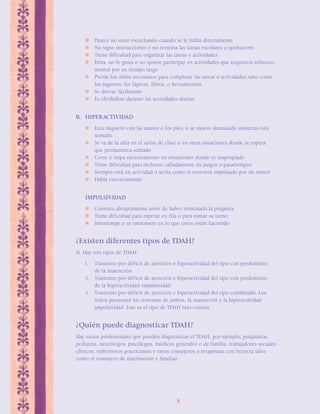 Parece no estar escuchando cuando se le habla directamente 
 No sigue instrucciones y no termina las tareas escolares o quehaceres 
 Tiene dificultad para organizar las tareas y actividades 
 Evita, no le gusta o no quiere participar en actividades que requieren esfuerzo 
8 
mental por un tiempo largo 
 Pierde los útiles necesarios para completar las tareas o actividades tales como 
los juguetes, los lápices, libros, o herramientas 
 Se distrae fácilmente 
 Es olvidadizo durante las actividades diarias 
B. HIPERACTIVIDAD 
 Está inquieto con las manos o los pies, o se mueve demasiado mientras está 
sentado 
 Se va de la silla en el salón de clase o en otras situaciones donde se espera 
que permanezca sentado 
 Corre o trepa excesivamente en situaciones donde es inapropiado 
 Tiene dificultad para incluirse calladamente en juegos o pasatiempos 
 Siempre está en actividad o actúa como si estuviera impulsado por un motor 
 Habla excesivamente 
IMPULSIVIDAD 
 Contesta abruptamente antes de haber terminado la pregunta 
 Tiene dificultad para esperar en fila o para tomar su turno 
 Interrumpe o se entromete en lo que otros están haciendo 
¿Existen diferentes tipos de TDAH? 
Sí. Hay tres tipos de TDAH: 
1. Trastorno por déficit de atención e hiperactividad del tipo con predominio 
de la inatención. 
2. Trastorno por déficit de atención e hiperactividad del tipo con predominio 
de la hiperactividad-impulsividad. 
3. Trastorno por déficit de atención e hiperactividad del tipo combinado. Los 
niños presentan los síntomas de ambos, la inatención y la hiperactividad-impulsividad. 
Este es el tipo de TDAH más común. 
¿Quién puede diagnosticar TDAH? 
Hay varios profesionales que pueden diagnosticar el TDAH, por ejemplo, psiquiatras, 
pediatras, neurólogos, psicólogos, médicos generales o de familia, trabajadores sociales 
clínicos, enfermeros practicantes y otros consejeros o terapeutas con licencia tales 
como el consejero de matrimonio y familiar. 
 