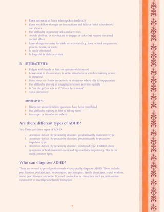 Does not seem to listen when spoken to directly 
 Does not follow through on instructions and fails to finish schoolwork 
9 
and chores 
 Has difficulty organizing tasks and activities 
 Avoids, dislikes, or is reluctant to engage in tasks that require sustained 
mental effort 
 Loses things necessary for tasks or activities (e.g., toys, school assignments, 
pencils, books, or tools) 
 Is easily distracted 
 Is forgetful in daily activities 
B. HYPERACTIVITY: 
 Fidgets with hands or feet, or squirms while seated 
 Leaves seat in classroom or in other situations in which remaining seated 
is expected 
 Runs about or climbs excessively in situations where this is inappropriate 
 Has difficulty playing or engaging in leisure activities quietly 
 Is “on the go” or acts as if “driven by a motor” 
 Talks excessively 
IMPULSIVITY: 
 Blurts out answers before questions have been completed 
 Has difficulty waiting in line or taking turns 
 Interrupts or intrudes on others 
Are there different types of ADHD? 
Yes. There are three types of ADHD: 
1. Attention-deficit /hyperactivity disorder, predominantly inattentive type. 
2. Attention-deficit /hyperactivity disorder, predominantly hyperactive-impulsive 
type. 
3. Attention-deficit /hyperactivity disorder, combined type. Children show 
symptoms of both inattentiveness and hyperactivity-impulsivity. This is the 
most common type. 
Who can diagnose ADHD? 
There are several types of professionals who typically diagnose ADHD. These include: 
psychiatrists, pediatricians, neurologists, psychologists, family physicians, social workers, 
nurse practitioners, and other licensed counselors or therapists, such as professional 
counselors or marriage and family therapists. 
 