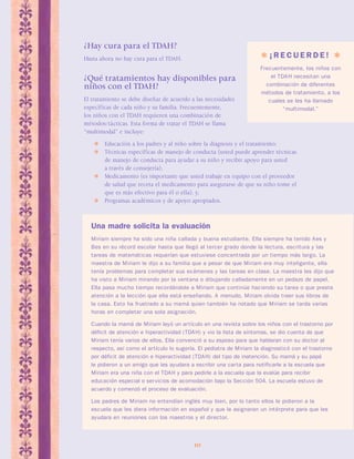 ¿Hay cura para el TDAH? 
Hasta ahora no hay cura para el TDAH. 
¿Qué tratamientos hay disponibles para 
niños con el TDAH? 
El tratamiento se debe diseñar de acuerdo a las necesidades 
específicas de cada niño y su familia. Frecuentemente, 
los niños con el TDAH requieren una combinación de 
métodos/tácticas. Esta forma de tratar el TDAH se llama 
“multimodal” e incluye: 
 Educación a los padres y al niño sobre la diagnosis y el tratamiento; 
 Técnicas específicas de manejo de conducta (usted puede aprender técnicas 
de manejo de conducta para ayudar a su niño y recibir apoyo para usted 
a través de consejería); 
 Medicamento (es importante que usted trabaje en equipo con el proveedor 
de salud que receta el medicamento para asegurarse de que su niño tome el 
que es más efectivo para él o ella); y, 
 Programas académicos y de apoyo apropiados. 
10 
 ¡ R E C U E R D E !  
Frecuentemente, los niños con 
el TDAH necesitan una 
combinación de diferentes 
métodos de tratamiento, a los 
cuales se les ha llamado 
“multimodal.” 
Una madre solicita la evaluación 
Miriam siempre ha sido una niña callada y buena estudiante. Ella siempre ha tenido Aes y 
Bes en su récord escolar hasta que llegó al tercer grado donde la lectura, escritura y las 
tareas de matemáticas requerían que estuviese concentrada por un tiempo más largo. La 
maestra de Miriam le dijo a su familia que a pesar de que Miriam era muy inteligente, ella 
tenía problemas para completar sus exámenes y las tareas en clase. La maestra les dijo que 
ha visto a Miriam mirando por la ventana o dibujando calladamente en un pedazo de papel. 
Ella pasa mucho tiempo recordándole a Miriam que continúe haciendo su tarea o que preste 
atención a la lección que ella está enseñando. A menudo, Miriam olvida traer sus libros de 
la casa. Esto ha frustrado a su mamá quien también ha notado que Miriam se tarda varias 
horas en completar una sola asignación. 
Cuando la mamá de Miriam leyó un artículo en una revista sobre los niños con el trastorno por 
déficit de atención e hiperactividad (TDAH) y vio la lista de síntomas, se dio cuenta de que 
Miriam tenía varios de ellos. Ella convenció a su esposo para que hablaran con su doctor al 
respecto, así como el artículo lo sugería. El pediatra de Miriam la diagnosticó con el trastorno 
por déficit de atención e hiperactividad (TDAH) del tipo de inatención. Su mamá y su papá 
le pidieron a un amigo que les ayudara a escribir una carta para notificarle a la escuela que 
Miriam era una niña con el TDAH y para pedirle a la escuela que la evalúe para recibir 
educación especial o servicios de acomodación bajo la Sección 504. La escuela estuvo de 
acuerdo y comenzó el proceso de evaluación. 
Los padres de Miriam no entendían inglés muy bien, por lo tanto ellos le pidieron a la 
escuela que les diera información en español y que le asignaran un intérprete para que les 
ayudara en reuniones con los maestros y el director. 
 
