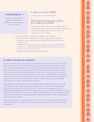 Is there a cure for ADHD? 
Currently, there is no cure for ADHD. 
What kind of treatment is there 
for a child with ADHD? 
Treatment should be tailored to the unique needs of 
each child and family. Children with ADHD often require a 
combination of approaches that is referred to as 
“multimodal.” They include: 
 Parent and child education about diagnosis and treatment; 
 Specific behavior management techniques (you can learn behavioral 
management techniques to support your child and receive counseling 
to support you); 
 Medication (it is important to work closely with the prescribing health 
care provider to make sure that the child takes the medications that are 
most effective for him or her); and 
 Appropriate school programming and supports. 
11 
 R EMEMB E R !  
Children with ADHD often 
require a combination of 
approaches that is referred to 
as “multimodal.” 
A mother requests an evaluation 
Miriam has always been a quiet girl and a good student. She always got As and Bs on her 
repor t card until the third grade when the reading, writing, and math assignments required 
her to focus for longer periods of time. Miriam’s teacher told her family that even though 
Miriam was smar t, she was having trouble finishing her class assignments and her tests. 
The teacher repor ted that she would frequently catch Miriam staring out of the window or 
drawing quietly on a piece of paper. She spent a lot of time reminding Miriam to get back 
to work or pay attention to the lesson that was being taught. Often, Miriam would forget to 
bring home her books. This frustrated her mother, who also noticed that it took Miriam 
several hours to complete one homework assignment. 
When Miriam’s mother read an article in a magazine about children with ADHD and saw the 
list of symptoms, she realized Miriam had many of them. She convinced her husband that it 
would be a good idea to talk to the doctor about it, like the article suggested. Miriam’s 
pediatrician diagnosed Miriam with ADHD, inattentive type. Her mother and father asked a friend 
to help them write a letter to the school to tell them that Miriam was a child with ADHD and ask 
the school to evaluate her for special education or 504 accommodations. The school agreed to 
start the evaluation process. 
Miriam’s parents did not understand English very well, so they asked the school to provide 
them with information in Spanish and an interpreter when meeting with the teachers and 
the principal. 
 