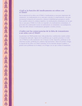 ¿Cuál es la función del medicamento en niños con 
el TDAH? 
Para la mayoría de los niños con el TDAH, el medicamento es una parte importante del 
tratamiento. Los medicamentos no se usan para controlar el comportamiento, sino para 
incrementar la duración de la atención y mejorar la habilidad para permanecer atento. 
Éstos también reducen la conducta impulsiva. Los medicamentos estimulantes son los que 
más se usan para el TDAH. Si el niño no responde a los medicamentos estimulantes, el 
proveedor de la salud puede recetar un medicamento no estimulante o un antidepresivo. 
Cada niño debe obtener el medicamento apropiado y la dosis correcta. 
¿Cuáles son las consecuencias de la falta de tratamiento 
a un niño con el TDAH? 
Las personas con TDAH pueden tener vidas productivas y satisfactorias cuando reciben 
el tratamiento adecuado. Algunos de los problemas que se pueden presentar si el niño 
con el TDAH no recibe tratamiento son: el fracaso escolar, depresión, problemas en las 
relaciones sociales, problemas de conducta, baja autoestima y abuso de alcohol o drogas. 
La mayoría de los niños con TDAH continúan con los síntomas durante la adultez, y 
pueden tener problemas en el trabajo y en el hogar a no ser que reciban el tratamiento. 
12 
 