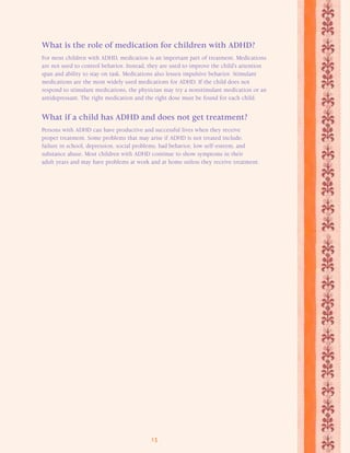 What is the role of medication for children with ADHD? 
For most children with ADHD, medication is an important part of treatment. Medications 
are not used to control behavior. Instead, they are used to improve the child’s attention 
span and ability to stay on task. Medications also lessen impulsive behavior. Stimulant 
medications are the most widely used medications for ADHD. If the child does not 
respond to stimulant medications, the physician may try a nonstimulant medication or an 
antidepressant. The right medication and the right dose must be found for each child. 
What if a child has ADHD and does not get treatment? 
Persons with ADHD can have productive and successful lives when they receive 
proper treatment. Some problems that may arise if ADHD is not treated include: 
failure in school, depression, social problems, bad behavior, low self-esteem, and 
substance abuse. Most children with ADHD continue to show symptoms in their 
adult years and may have problems at work and at home unless they receive treatment. 
13 
 
