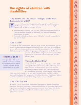 The rights of children with 
disabilities 
What are the laws that protect the rights of children 
diagnosed with ADHD? 
here are two federal laws that guarantee a free appropriate public education 
(FAPE) and provide specialized education and related services for eligible 
children with disabilities in the U.S. They are: 
T 
 Individuals with Disabilities Education Act, commonly called IDEA (updated in 
2004 and amended in 2006 as the Individuals with Disabilities Education 
Improvement Act, IDEIA) 
 Section 504 of the Rehabilitation Act of 1973 (called Section 504 as amended by 
15 
the ADAAA, 2008) 
What is IDEA? 
IDEA is the law that governs special education in the U.S. and provides funding to school 
districts to support special education and related services. When state laws and federal 
laws are different, schools must follow the federal laws, unless the state law provides the 
child with more protection. IDEA also gives parents the right to be involved in the 
education of their children and gives schools the responsibility 
to provide special education services to meet the student’s 
individual needs. 
Who is eligible for IDEA? 
A child with ADHD may qualify for IDEA if the child’s ADHD 
seriously affects his or her learning and/or behavior at school 
to the point that he or she requires special education and 
related services. Often, children with ADHD qualify under 
the “Other Health Impairment” (OHI) category. Children with 
 R EMEMB E R !  
It is against the IDEA law for 
schools to require your child 
to take medication in order to 
come to school or receive 
public education services. 
ADHD may also be eligible for services under Specific Learning Disabilities (SLD) or 
Emotional Disturbances (ED) categories of IDEA if they have those disabilities in addition 
to ADHD. Not all children with ADHD will qualify for services under IDEA. 
What is Section 504? 
Section 504 is a civil rights statute that prohibits discrimination against children with 
disabilities. This statute ensures that children with disabilities are given equal opportunity 
to participate in all academic and nonacademic services the school has to offer. It also 
gives them accommodations based on their educational needs, so they can receive 
“appropriate” education. 
 