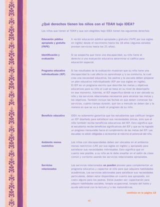 ¿Qué derechos tienen los niños con el TDAH bajo IDEA? 
Los niños que tienen el TDAH y que son elegibles bajo IDEA tienen los siguientes derechos: 
Educación pública A recibir educación pública apropiada y gratuita (FAPE por sus siglas 
apropiada y gratuita en inglés) desde el nacimiento hasta los 18 años (algunos estados 
(FAPE) proveen servicios hasta los 21 años). 
Identificación y Si se sospecha que tiene una discapacidad, su niño tiene el 
evaluación derecho a una evaluación educativa determinar si califica para 
educación especial. 
Programa educativo Si los resultados de la evaluación muestran que su niño tiene una 
individualizado (IEP) discapacidad la cual afecta su aprendizaje y/ o su conducta, la cual 
crea una necesidad educativa, los padres y la escuela deben preparar 
un plan educativo individualizado (IEP por sus siglas en inglés). 
El IEP es un programa escrito que describe las metas y objetivos 
educativos para su niño el cual se basa en su nivel de desempeño 
en ese momento. Además, el IEP especifica dónde va a ser ubicado su 
niño y los servicios relacionados necesarios para alcanzar las metas y 
los objetivos. También incluye las fechas en que deben comenzar los 
servicios, cuánto tiempo durarán, qué tan a menudo se deben dar y la 
manera en que se va a medir el progreso de su niño. 
Beneficio educativo IDEA no solamente garantiza que los estudiantes que califican tengan 
un IEP diseñado para satisfacer sus necesidades únicas, sino que el 
niño también reciba beneficios educativos del IEP. Esto significa que 
el estudiante recibe beneficios significativos del IEP y que se ha logrado 
un progreso mensurable hacia el cumplimiento de las metas del IEP. Las 
escuelas no están obligadas a acrecentar al máximo el potencial del niño. 
Ambiente menos Los niños con discapacidades deben ser ubicados en el ambiente 
restrictivo menos restrictivo (LRE por sus siglas en inglés) y apropiado para 
satisfacer sus necesidades individuales. Esto significa que en 
cuanto sea posible, a su niño se le debe enseñar en el salón de clase 
común y corriente usando los servicios relacionados apropiados. 
Servicios Los servicios relacionados se pueden proveer para complementar un 
relacionados programa educativo y capacitar al niño para que adquiera habilidades 
académicas. Los servicios adicionales para satisfacer sus necesidades 
particulares, deben estar disponibles en cuanto sea apropiado, sin 
costo alguno para los padres. Estos pueden ser: capacitación para 
adquirir habilidades sociales, terapia ocupacional, terapia del habla y 
ayuda adicional con la lectura y/ o las matemáticas. 
16 
continúa en la página 18 
 