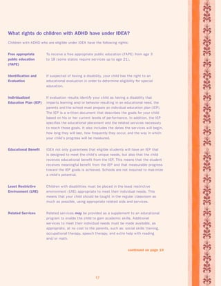 What rights do children with ADHD have under IDEA? 
Children with ADHD who are eligible under IDEA have the following rights: 
Free appropriate To receive a free appropriate public education (FAPE) from age 3 
public education to 18 (some states require services up to age 21). 
(FAPE) 
Identification and If suspected of having a disability, your child has the right to an 
Evaluation educational evaluation in order to determine eligibility for special 
17 
education. 
Individualized If evaluation results identify your child as having a disability that 
Education Plan (IEP) impacts learning and/ or behavior resulting in an educational need, the 
parents and the school must prepare an individual education plan (IEP). 
The IEP is a written document that describes the goals for your child 
based on his or her current levels of per formance. In addition, the IEP 
specifies the educational placement and the related services necessary 
to reach those goals. It also includes the dates the services will begin, 
how long they will last, how frequently they occur, and the way in which 
your child’s progress will be measured. 
Educational Benefit IDEA not only guarantees that eligible students will have an IEP that 
is designed to meet the child’s unique needs, but also that the child 
receives educational benefit from the IEP. This means that the student 
receives meaningful benefit from the IEP and that measurable progress 
toward the IEP goals is achieved. Schools are not required to max imize 
a child’s potential. 
Least Restrictive Children with disabilities must be placed in the least restrictive 
Environment (LRE) environment (LRE) appropriate to meet their individual needs. This 
means that your child should be taught in the regular classroom as 
much as possible, using appropriate related aids and services. 
Related Services Related services may be provided as a supplement to an educational 
program to enable the child to gain academic skills. Additional 
services to meet their individual needs must be made available, as 
appropriate, at no cost to the parents, such as: social skills training, 
occupational therapy, speech therapy, and ex tra help with reading 
and/ or math. 
continued on page 19 
 
