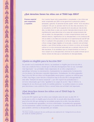 ¿Qué derechos tienen los niños con el TDAH bajo IDEA? 
Proceso especial Aun cuando hayan sido suspendidos o expulsados, a los niños que 
para suspensión están amparados por IDEA se les garantiza la educación pública 
y expulsión apropiada y gratuita. El personal escolar puede “retirar” de la escuela a 
cualquier niño por un periodo máx imo de diez días escolares. Si a 
un estudiante con IEP se le suspende de la escuela por más de diez 
días, se debe llevar a cabo una reunión (llamada determinación de la 
manifestación) para determinar si la causa del comportamiento del 
niño se debe a su discapacidad, o si éste comportamiento tenía una 
relación directa y significativa con su discapacidad; o si la conducta del 
niño se debió a una falla de la escuela en la implementación del IEP del 
niño. A cualquier niño que posea un arma de fuego o/ y venda, compre 
o lleve consigo drogas ilegales en la escuela, o durante una actividad 
escolar, o que infrinja heridas ya sea a sí mismo o a otros, se le puede 
colocar en un sitio provisional adecuado por un periodo máximo de 45 
días escolares. Si se establece que su comportamiento no tiene un 
nexo causal con su discapacidad, entonces se le puede remover por el 
mismo número de días que un estudiante sin discapacidades. 
¿Quién es elegible para la Sección 504? 
De acuerdo con la enmienda del ADAAA, un estudiante es elegible para la Sección 504 si 
tiene una condición física o mental que le dificulta desempeñarse bien en una “actividad 
vital importante”. Las actividades vitales importantes de un niño comprenden el 
aprendizaje, la lectura, la concentración, el pensamiento, la comunicación, la interacción 
con los demás y las funciones corporales importantes. Normalmente, los niños amparados 
bajo la Sección 504 son niños con discapacidades menos graves o quienes no califican para 
el IDEA. Para llegar a tener derecho a beneficios bajo la Sección 504, la discapacidad del 
niño debe “limitarlo de manera sustancial”, y por ello requerir de acomodaciones o 
servicios relacionados que le den “igualdad en su campo de acción.” Bajo el ADAAA, la 
mitigación de sus efectos por medio de medidas paliativas,* no podrán tomarse en cuenta 
para determinar si una condición física o mental limita una actividad vital importante. 
¿Qué derechos tienen los niños con el TDAH bajo la 
Sección 504? 
La Sección 504 requiere que los niños sean evaluados antes de tener un plan 504. Si 
resulta que su niño es elegible para la Sección 504, la escuela debe desarrollar un plan 
para la Sección 504 que satisfaga las necesidades propias de su niño. Este plan debería 
incluir acomodaciones apropiadas o servicios relacionados. Acomodaciones apropiadas 
son frecuentemente cambios sencillos que se le pueden hacer a la rutina diaria del niño 
para ayudarle a afrontar su discapacidad, por ejemplo: 
*Por favor consulte el glosario de esta cartilla para una explicación de “mitigación de sus efectos 
por medio de medidas paliativas.” 
18 
 
