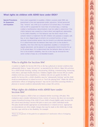 What rights do children with ADHD have under IDEA? 
Special Procedures Even when suspended or expelled, children covered under IDEA are 
for Suspension guaranteed a free and appropriate public education. School personnel 
and Expulsion may “remove” any child up to a period of 10 school days. If a student 
with an IEP is suspended for more than 10 school days, a meeting 
(called a manifestation determination) must be called to determine if the 
child’s behavior was caused by or had a direct and significant relationship 
to the child’s disability or if the behavior was the direct result of the 
school’s failure to implement the IEP. Children who possess a weapon, sell, 
buy, or carry illegal drugs at school or at a school function, or have 
seriously injured another person may be moved to an alternate placement. 
If it is determined that the behavior does have a link to the student’s 
disability, then that child may be suspended, expelled, or removed from 
regular placement, and be placed in an appropriate interim location for up 
to 45 school days. If it is determined that the behavior does not have a 
link to the student’s disability, then he or she may be removed for the 
same number of days as a non-disabled student. 
Who is eligible for Section 504? 
A student is eligible for Section 504 if he or she has a physical or mental condition that 
substantially limits a “major life activity” as amended by the ADAAA. Major life activities 
for a child include learning, reading, concentrating, thinking, communicating, interacting 
with others, and major bodily functions. Children eligible under Section 504 are usually 
children with less serious disabilities, or children who do not qualify for IDEA. To 
qualify for Section 504, a child’s disability must be “substantially limiting” and the child 
needs accommodations or related services to “level the playing field.” Under the ADAAA, 
ameliorative effects of mitigating measures* may not be used when assessing whether a 
physical or mental condition substantially limits a major life activity. 
What rights do children with ADHD have under 
Section 504? 
Section 504 requires a child to have an evaluation before receiving a 504 plan. This 
evaluation must consider information from a variety of sources, but does not necessarily 
require formalized testing of the child. If your child is found eligible under Section 504, 
the school must develop a Section 504 plan to meet your child’s individual needs. 
This plan should include appropriate accommodations or related services. Appropriate 
accommodations are often simple changes that may be made to the child’s day to help 
him/her cope with his or her disability, for example: 
*Please see the glossary of this guide for an explanation of “ameliorative effects of mitigating 
measures.” 
19 
 
