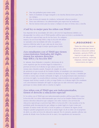 Usar una grabadora para tomar notas. 
 Darle al estudiante un lugar tranquilo o sin muchas distracciones para hacer 
20 
sus trabajos. 
 Usar técnicas de manejo de conducta, incluyendo refuerzo positivo. 
 Tener una enfermera o un administrador para supervisar las medicinas. 
 Dar las instrucciones para las tareas y trabajos en clase en forma clara y sencilla. 
¿Cuál ley es mejor para los niños con TDAH? 
Esto depende de las necesidades del niño y del nivel de impedimento debido a su 
discapacidad. Los niños con el TDAH pueden calificar para servicios o acomodación 
de educación especial bajo una de las dos leyes. De cualquier 
manera, los servicios bajo IDEA o bajo la Sección 504 deben 
ser ajustados a las necesidades del niño. Los padres y 
maestros deberían saber lo que cada una de estas leyes 
ofrece para poder escoger la mejor opción para el niño. 
 ¡ R E C U E R D E !  
Todos los niños que tienen 
alguna discapacidad tienen el 
derecho a educación pública 
apropiada y gratuita (FAPE) sin 
impor tar su país de origen, 
situación económica, creencias 
religiosas, estado legal y/ o 
¿Los estudiantes con el TDAH que tienen 
conocimientos limitados del inglés, 
tienen los mismos derechos 
bajo IDEA y la Sección 504? 
Sí. Además, leyes federales y estatales y decisiones de la 
corte requieren que las escuelas hagan la evaluación y 
provean servicios en el idioma en que usted y su niño se 
sientan más cómodos usando. Después de cumplir tres años 
de asistencia en una escuela de los Estados Unidos, al estudiante con conocimientos 
limitados del inglés se le hará un examen de destrezas en inglés y lectura. A medida que 
el niño se sienta más cómodo utilizando el inglés, se le proporcionará más enseñanza y 
servicios en inglés. La escuela deberá continuar comunicándose con sus padres en su 
lenguaje natal incluso cuando el niño ya tenga f luidez en el idioma inglés.(Un estudiante 
con conocimientos limitados del inglés es aquel que no sabe suficiente inglés para 
participar en clases donde todo se enseña en inglés). 
conocimiento de inglés. 
¿Los niños con el TDAH que son indocumentados, 
tienen el derecho a educación especial? 
Sí, los niños con el TDAH que son indocumentados pueden calificar para IDEA o para 
la Sección 504. Los niños indocumentados que viven en los Estados Unidos tienen los 
mismos derechos educativos que cualquier otro niño; incluso a los servicios de 
educación especial que se proveen bajo IDEA o la Sección 504. A las escuelas se les ha 
prohibido pedir documentación que indique su estado legal en el país (como por 
ejemplo, la tarjeta verde) del niño o la de los padres o el número de seguro social. 
Tampoco pueden preguntarle acerca de su estatus legal o la de su niño con el propósito 
de darle a su niño servicios de educación especial. Por el contrario, pueden solicitar una 
prueba de dónde viven (la dirección de la casa) y los expedientes de vacunación. 
 
