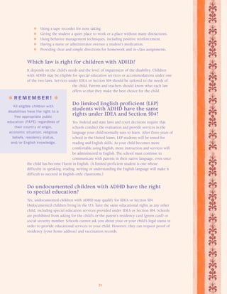 Using a tape recorder for note taking. 
 Giving the student a quiet place to work or a place without many distractions. 
 Using behavior management techniques, including positive reinforcement. 
 Having a nurse or administrator oversee a student’s medication. 
 Providing clear and simple directions for homework and in-class assignments. 
Which law is right for children with ADHD? 
It depends on the child’s needs and the level of impairment of the disability. Children 
with ADHD may be eligible for special education services or accommodations under one 
of the two laws. Services under IDEA or Section 504 should be tailored to the needs of 
the child. Parents and teachers should know what each law 
offers so that they make the best choice for the child. 
Do limited English proficient (LEP) 
students with ADHD have the same 
rights under IDEA and Section 504? 
Yes. Federal and state laws and court decisions require that 
schools conduct the evaluation and provide services in the 
language your child normally uses to learn. After three years of 
school in the United States, LEP students will be tested for 
reading and English skills. As your child becomes more 
comfortable using English, more instruction and services will 
be administered in English. The school must continue to 
communicate with parents in their native language, even once 
the child has become f luent in English. (A limited proficient student is one whose 
difficulty in speaking, reading, writing or understanding the English language will make it 
difficult to succeed in English-only classrooms.) 
Do undocumented children with ADHD have the right 
to special education? 
Yes, undocumented children with ADHD may qualify for IDEA or Section 504. 
Undocumented children living in the U.S. have the same educational rights as any other 
child, including special education services provided under IDEA or Section 504. Schools 
are prohibited from asking for the child’s or the parent’s residency card (green card) or 
social security number. Schools cannot ask you about your or your child’s legal status in 
order to provide educational services to your child. However, they can request proof of 
residency (your home address) and vaccination records. 
21 
 R EMEMB E R !  
All eligible children with 
disabilities have the right to a 
free appropriate public 
education (FAPE) regardless of 
their country of origin, 
economic situation, religious 
beliefs, residency status, 
and/ or English knowledge. 
 