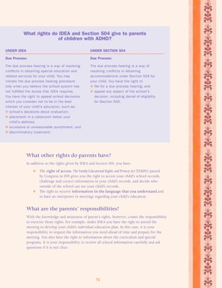 What rights do IDEA and Section 504 give to parents 
of children with ADHD? 
UNDER IDEA UNDER SECTION 504 
Due Process: Due Process: 
The due process hearing is a way of resolving The due process hearing is a way of 
conflicts in obtaining special education and resolving conflicts in obtaining 
related services for your child. You may accommodations under Section 504 for 
initiate the due process hearing procedure your child. You have the right to 
only when you believe the school system has  file for a due process hearing; and 
not fulfilled the duties that IDEA requires.  appeal any aspect of the school’s 
You have the right to appeal school decisions decision, including denial of eligibility 
which you consider not to be in the best for Section 504. 
interest of your child’s education, such as: 
 school’s decisions about evaluation; 
 placement in a classroom below your 
25 
child’s abilities; 
 excessive or unreasonable punishment; and 
 discriminatory treatment. 
What other rights do parents have? 
In addition to the rights given by IDEA and Section 504, you have: 
 The right of access. The Family Educational Rights and Privacy Act (FERPA) passed 
by Congress in 1974 gives you the right to access your child’s school records, 
challenge and correct information in your child’s records, and decide who 
outside of the school can see your child’s records. 
 The right to receive information in the language that you understand and 
to have an interpreter in meetings regarding your child’s education. 
What are the parents’ responsibilities? 
With the knowledge and awareness of parent’s rights, however, comes the responsibility 
to exercise those rights. For example, under IDEA you have the right to attend the 
meeting to develop your child’s individual education plan. In this case, it is your 
responsibility to request the information you need ahead of time and prepare for the 
meeting. You also have the right to information about the curriculum and special 
programs. It is your responsibility to review all school information carefully and ask 
questions if it is not clear. 
 