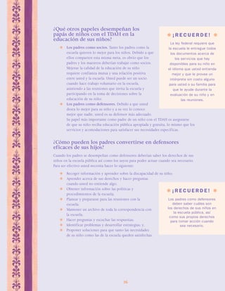 ¿Qué otros papeles desempeñan los 
papás de niños con el TDAH en la 
educación de sus niños? 
 Los padres como socios. Tanto los padres como la 
escuela quieren lo mejor para los niños. Debido a que 
ellos comparten esta misma meta, es obvio que los 
padres y los maestros deberían trabajar como socios. 
Mejorar la calidad de la educación de su niño 
requiere confianza mutua y una relación positiva 
entre usted y la escuela. Usted puede ser un socio 
cuando hace trabajo voluntario en la escuela, 
asistiendo a las reuniones que invita la escuela y 
participando en la toma de decisiones sobre la 
educación de su niño. 
 Los padres como defensores. Debido a que usted 
desea lo mejor para su niño y a su vez lo conoce 
mejor que nadie, usted es su defensor más adecuado. 
Su papel más importante como padre de un niño con el TDAH es asegurarse 
de que su niño reciba educación pública apropiada y gratuita, lo mismo que los 
servicios y acomodaciones para satisfacer sus necesidades específicas. 
¿Cómo pueden los padres convertirse en defensores 
eficaces de sus hijos? 
Cuando los padres se desempeñan como defensores deberían saber los derechos de sus 
niños en la escuela pública así como los suyos para poder actuar cuando sea necesario. 
Para ser efectivo usted necesita hacer lo siguiente: 
 Recoger información y aprender sobre la discapacidad de su niño; 
 Aprender acerca de sus derechos y hacer preguntas 
26 
cuando usted no entiende algo; 
 Obtener información sobre las políticas y 
procedimientos de la escuela; 
 Planear y prepararse para las reuniones con la 
escuela; 
 Mantener un archivo de toda la correspondencia con 
la escuela; 
 Hacer preguntas y escuchar las respuestas; 
 Identificar problemas y desarrollar estrategias; y, 
 Proponer soluciones para que tanto las necesidades 
de su niño como las de la escuela queden satisfechas. 
 ¡ R E C U E R D E !  
La ley federal requiere que 
la escuela le entregue todos 
los documentos acerca de 
los servicios que hay 
disponibles para su niño en 
el idioma que usted entienda 
mejor y que le provea un 
intérprete sin costo alguno 
para usted o su familia para 
que le ayude durante la 
evaluación de su niño y en 
las reuniones. 
 ¡ R E C U E R D E !  
Los padres como defensores 
deben saber cuáles son 
los derechos de sus niños en 
la escuela pública, así 
como sus propios derechos 
para tomar acción cuando 
sea necesario. 
 
