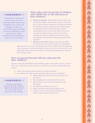 What other roles do parents of children 
with ADHD have in the education of 
their children? 
 Parents as partners. Both parents and the school want 
the best for children. Because they share the same basic 
goal, it seems obvious that parents and educators should 
be working as partners. Improving your child’s quality 
of education requires mutual trust and a positive 
relationship between you and the school. You can be 
a partner by volunteering your time in the school, 
attending meetings as requested by the school, and 
participating in the decision making about your child’s 
education. 
 Parents as advocates. Because you have your child’s 
best interests at heart and you know your child better 
than anyone else, you are a natural advocate for your child. Your most important 
role as a parent of a child with ADHD is to be sure that your child receives a free 
appropriate public education and the services and accommodations to meet his 
or her unique needs. 
How can parents become effective advocates for 
their children? 
Parents as advocates should know their children’s rights in the public schools, as well as 
their own, to take action when needed. To be effective you need to take the following 
actions: 
 Gather information and learn about your child’s disability; 
 Learn about your rights and ask questions when you don’t understand; 
 Obtain information about the school’s policies and 
procedures; 
 Plan and prepare for meetings with the school; 
 Keep written records of all communication with 
27 
the school; 
 Ask questions and listen to answers; 
 Identify problems and develop strategies; and 
 Propose win-win solutions that will satisfy your 
child’s needs and those of the school. 
 R EMEMB E R !  
The federal law requires the 
school to give you all the 
documents about the services 
available for your child in the 
language you feel more 
comfor table using and provide 
you with an interpreter to help 
you during your child’s 
evaluation and meetings at no 
cost to you or your family. 
 R EMEMB E R !  
Parents as advocates 
should know their children’s 
rights in the public schools, 
as well as their own, to 
take action when needed. 
 