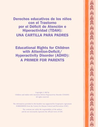 Derechos educativos de los niños 
con el Trastorno 
por el Déficit de Atención e 
Hiperactividad (TDAH): 
UNA CARTILLA PARA PADRES 
Educational Rights for Children 
with Attention-Deficit/ 
Hyperactivity Disorder (ADHD): 
A PRIMER FOR PARENTS 
Copyright © 2012 by 
Children and Adults with Attention-Deficit/Hyperactivity Disorder (CHADD). 
All rights reserved. 
The information provided in this booklet was supported by Cooperative Agreement 
5U38DD000335 from the Centers for Disease Control and Prevention (CDC). 
The contents are solely the responsibility of the authors 
and do not necessarily represent the official views of CDC. 
 