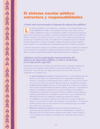El sistema escolar público: 
estructura y responsabilidades 
¿Cómo está estructurado el sistema de educación pública? 
a educación pública a nivel elemental y secundario en los Estados Unidos es la 
responsabilidad del estado y de los gobiernos locales. Cada estado tiene sus 
propios reglamentos respecto a la educación pública, incluyendo la educación 
especial. En la mayoría de los estados el sistema de educación pública está dividido en 
distritos escolares. Estos distritos escolares, a su vez, están compuestos por grupos de 
escuelas que se dividen de acuerdo a las edades de los estudiantes (como por ejemplo, 
escuelas elementales y escuelas secundarias). Además, las juntas escolares estatales y 
locales también son responsables por el desempeño general de los distritos escolares. 
La función del gobierno federal en los distritos escolares locales es mínima. Su inf luencia 
en las escuelas es el resultado de la legislación federal que provee fondos para que los 
distritos escolares desarrollen programas suplementarios para los estudiantes. 
¿Quiénes son los principales representantes del 
sistema de educación pública y cuál es su función 
en la educación especial? 
Cada distrito escolar tiene un equipo de profesionales que se encarga de manejar los 
servicios para los estudiantes matriculados en una escuela pública dentro de su 
jurisdicción. A pesar de que este equipo puede variar de una escuela a otra, éste 
usualmente está compuesto por: 
 El superintendente de escuelas. El superintendente es el jefe administrativo del 
distrito escolar público. El superintendente es el responsable de manejar las 
finanzas y el personal, el mantenimiento de los edificios y otros recursos físicos, 
así como de la interacción entre las agencias federales y los gobiernos estatales. 
 El director de la escuela. El director es responsable de las finanzas de la escuela y 
rinde cuentas al superintendente del distrito. Además, el director es responsable de 
asignar los estudiantes a cada maestro, así como de establecer los estándares 
disciplinarios y las políticas de la escuela. El director también reúne al equipo de 
evaluación para discutir las necesidades de ciertos niños y para considerar si sus 
dificultades ameritan una evaluación completa para educación especial. 
 Los maestros. Los maestros colaboran con el director y la junta escolar para 
diseñar el currículo de las clases y las actividades extracurriculares. Los maestros 
también pueden referir su niño al director de la escuela para que sea evaluado 
para recibir educación especial. 
 Maestro de educación especial. El maestro de educación especial está 
capacitado para dar enseñanza a los niños con discapacidades y ayudará a la 
elaboración del IEP. Dicho maestro también puede ayudar a otros docentes a 
crear estrategias para trabajar con estudiantes en el salón de clases común y 
corriente. 
28 
L 
 