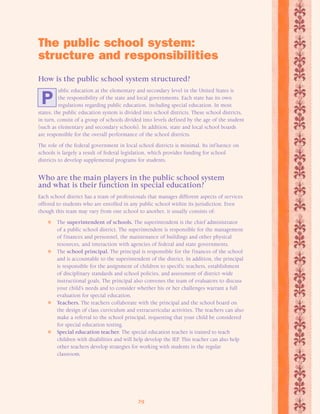 The public school system: 
structure and responsibilities 
How is the public school system structured? 
ublic education at the elementary and secondary level in the United States is 
the responsibility of the state and local governments. Each state has its own 
regulations regarding public education, including special education. In most 
states, the public education system is divided into school districts. These school districts, 
in turn, consist of a group of schools divided into levels defined by the age of the student 
(such as elementary and secondary schools). In addition, state and local school boards 
are responsible for the overall performance of the school districts. 
The role of the federal government in local school districts is minimal. Its inf luence on 
schools is largely a result of federal legislation, which provides funding for school 
districts to develop supplemental programs for students. 
Who are the main players in the public school system 
and what is their function in special education? 
Each school district has a team of professionals that manages different aspects of services 
offered to students who are enrolled in any public school within its jurisdiction. Even 
though this team may vary from one school to another, it usually consists of: 
 The superintendent of schools. The superintendent is the chief administrator 
of a public school district. The superintendent is responsible for the management 
of finances and personnel, the maintenance of buildings and other physical 
resources, and interaction with agencies of federal and state governments. 
 The school principal. The principal is responsible for the finances of the school 
and is accountable to the superintendent of the district. In addition, the principal 
is responsible for the assignment of children to specific teachers, establishment 
of disciplinary standards and school policies, and assessment of district-wide 
instructional goals. The principal also convenes the team of evaluators to discuss 
your child’s needs and to consider whether his or her challenges warrant a full 
evaluation for special education. 
 Teachers. The teachers collaborate with the principal and the school board on 
the design of class curriculum and extracurricular activities. The teachers can also 
make a referral to the school principal, requesting that your child be considered 
for special education testing. 
 Special education teacher. The special education teacher is trained to teach 
children with disabilities and will help develop the IEP. This teacher can also help 
other teachers develop strategies for working with students in the regular 
classroom. 
29 
P 
 