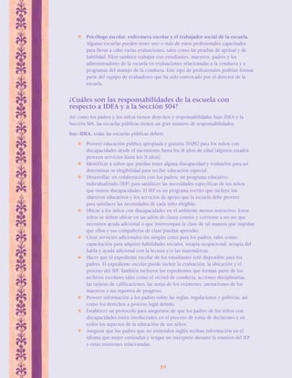 Psicólogo escolar, enfermera escolar y el trabajador social de la escuela. 
Algunas escuelas pueden tener uno o más de estos profesionales capacitados 
para llevar a cabo varias evaluaciones, tales como las pruebas de aptitud y de 
habilidad. Ellos también trabajan con estudiantes, maestros, padres y los 
administradores de la escuela en evaluaciones relacionadas a la conducta y a 
programas del manejo de la conducta. Este tipo de profesionales podrían formar 
parte del equipo de evaluadores que ha sido convocado por el director de la 
escuela. 
¿Cuáles son las responsabilidades de la escuela con 
respecto a IDEA y a la Sección 504? 
Así como los padres y los niños tienen derechos y responsabilidades bajo IDEA y la 
Sección 504, las escuelas públicas tienen un gran número de responsabilidades: 
Bajo IDEA, todas las escuelas públicas deben: 
 Proveer educación pública apropiada y gratuita (FAPE) para los niños con 
discapacidades desde el nacimiento hasta los 18 años de edad (algunos estados 
proveen servicios hasta los 21 años). 
 Identificar a niños que puedan tener alguna discapacidad y evaluarlos para así 
determinar su elegibilidad para recibir educación especial. 
 Desarrollar, en colaboración con los padres, un programa educativo 
individualizado (IEP) para satisfacer las necesidades específicas de los niños 
que tienen discapacidades. El IEP es un programa escrito que incluye los 
objetivos educativos y los servicios de apoyo que la escuela debe proveer 
para satisfacer las necesidades de cada niño elegible. 
 Ubicar a los niños con discapacidades en el ambiente menos restrictivo. Estos 
niños se deben ubicar en un salón de clases común y corriente a no ser que 
necesiten ayuda adicional o que interrumpan la clase de tal manera que impidan 
que ellos y sus compañeros de clase puedan aprender. 
 Crear servicios adicionales sin ningún costo para los padres, tales como: 
capacitación para adquirir habilidades sociales, terapia ocupacional, terapia del 
habla y ayuda adicional con la lectura y/o las matemáticas. 
 Hacer que el expediente escolar de los estudiantes esté disponible para los 
padres. El expediente escolar puede incluir la evaluación, la ubicación y el 
proceso del IEP. También incluyen los expedientes que forman parte de los 
archivos escolares tales como el récord de conducta, acciones disciplinarias, 
las tarjetas de calificaciones, las notas de los exámenes, anotaciones de los 
maestros y sus reportes de progreso. 
 Proveer información a los padres sobre las reglas, regulaciones y políticas, así 
como los derechos a proceso legal debido. 
 Establecer un protocolo para asegurarse de que los padres de los niños con 
discapacidades estén involucrados en el proceso de toma de decisiones y en 
todos los aspectos de la educación de sus niños. 
 Asegurar que los padres que no entienden inglés reciban información en el 
idioma que mejor entiendan y tengan un intérprete durante la reunión del IEP 
y otras reuniones relacionadas. 
30 
 