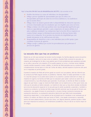 Bajo la Sección 504 del Acta de Rehabilitación del 1973, a las escuelas se les: 
 Prohíbe discriminar en contra de individuos con discapacidades. 
 Obliga a proveer igualdad de oportunidades para que los niños con 
discapacidades participen de todos los servicios académicos y no académicos 
que la escuela ofrece. 
 Obliga a hacer un anuncio general sobre la disponibilidad de educación especial y 
servicios relacionados para los estudiantes que son elegibles para estos servicios. 
 Obliga a evaluar a los niños que podrían tener una discapacidad significativa que 
limita su capacidad para aprender, o para comportarse de manera debida en el 
aula o ambiente estudiantil. Las evaluaciones bajo la Sección 504 no requieren un 
examen formal, aunque la información proveniente de diversas fuentes debe 
usarse en la evaluación. No se permite una decisión de elegibilidad que está 
basada únicamente en las calificaciones del niño. 
 Responsabiliza de identificar a uno o más individuos para recibir quejas y para 
32 
coordinar el proceso de agravios. 
 Obliga a acoger y publicar por escrito los procedimientos que gobiernan el 
proceso de agravios. 
La escuela dice que hay un problema 
Rafael es un niño que siempre ha tenido mucha energía. Su familia algunas veces encuentra 
difícil manejarlo, tanto en la casa como en público. Cuando Rafa comenzó la escuela, su 
maestra de kindergar ten le dijo a sus padres que él tenía problemas para quedarse sentado 
en su silla y escuchar a la maestra. Él no podía esperar su turno y muchas veces hablaba 
cuando estaba supuesto a estar callado. La familia de Rafa pensaba que su conducta era 
completamente normal para un niño de 5 años de edad y decidió esperar al próx imo año para 
ver si mejoraba en primer grado. 
Cuando la maestra de Rafa del primer grado se reunió con sus padres, ella les informó que 
la conducta de Rafa seguía siendo un problema. Además, Rafa no había aprendido ni a leer 
ni a escribir porque no se podía estar quieto en su asiento o prestar atención en clase. La 
maestra le sugirió a la familia de Rafa que lo evaluaran para saber cuál era la razón de su 
compor tamiento y sus dificultades para aprender. Al principio, la familia de Rafa no estaba 
segura de qué hacer. Luego la mamá de Rafa habló con la madrina de su niño quien tiene una 
niña que la escuela ya había evaluado. La madrina le dijo que su hija ahora estaba recibiendo 
servicios de educación especial en la escuela que la están ayudando a aprender y también a 
mejorar su conducta. La familia de Rafa luego decidió autorizar que la escuela le hiciera una 
evaluación. Los papás firmaron la autorización y al poco tiempo comenzó el proceso de 
evaluación educativo. La evaluación educativo determinó que Rafa tenía necesidades 
educativos especiales, y a los padres se les aconsejó que lo mandaran a ser evaluado por el 
médico. El médico de Rafa le dijo que tenía el TDAH, y los papás comenzaron a aprender 
acerca de este padecimiento y acerca de cómo, con alguna asesoría, podrían ayudar a Rafa 
para que mejorara la conducta y el rendimiento académico. Hoy en día le va mucho mejor en 
el colegio. 
 