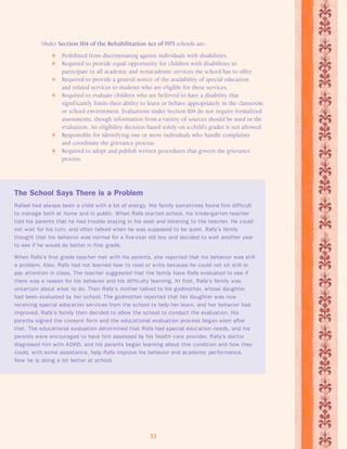Under Section 504 of the Rehabilitation Act of 1973 schools are: 
 Prohibited from discriminating against individuals with disabilities. 
 Required to provide equal opportunity for children with disabilities to 
participate in all academic and nonacademic services the school has to offer. 
 Required to provide a general notice of the availability of special education 
and related services to students who are eligible for these services. 
 Required to evaluate children who are believed to have a disability that 
significantly limits their ability to learn or behave appropriately in the classroom 
or school environment. Evaluations under Section 504 do not require formalized 
assessments, though information from a variety of sources should be used in the 
evaluation. An eligibility decision based solely on a child’s grades is not allowed. 
 Responsible for identifying one or more individuals who handle complaints 
and coordinate the grievance process. 
 Required to adopt and publish written procedures that govern the grievance 
33 
process. 
The School Says There is a Problem 
Rafael had always been a child with a lot of energy. His family sometimes found him difficult 
to manage both at home and in public. When Rafa star ted school, his kindergar ten teacher 
told his parents that he had trouble staying in his seat and listening to the teacher. He could 
not wait for his turn, and often talked when he was supposed to be quiet. Rafa’s family 
thought that his behavior was normal for a five-year old boy and decided to wait another year 
to see if he would do better in first grade. 
When Rafa’s first grade teacher met with his parents, she repor ted that his behavior was still 
a problem. Also, Rafa had not learned how to read or write because he could not sit still or 
pay attention in class. The teacher suggested that the family have Rafa evaluated to see if 
there was a reason for his behavior and his difficulty learning. At first, Rafa’s family was 
uncer tain about what to do. Then Rafa’s mother talked to his godmother, whose daughter 
had been evaluated by her school. The godmother repor ted that her daughter was now 
receiving special education services from the school to help her learn, and her behavior had 
improved. Rafa’s family then decided to allow the school to conduct the evaluation. His 
parents signed the consent form and the educational evaluation process began soon after 
that. The educational evaluation determined that Rafa had special education needs, and his 
parents were encouraged to have him assessed by his health care provider. Rafa’s doctor 
diagnosed him with ADHD, and his parents began learning about this condition and how they 
could, with some assistance, help Rafa improve his behavior and academic per formance. 
Now he is doing a lot better at school. 
 