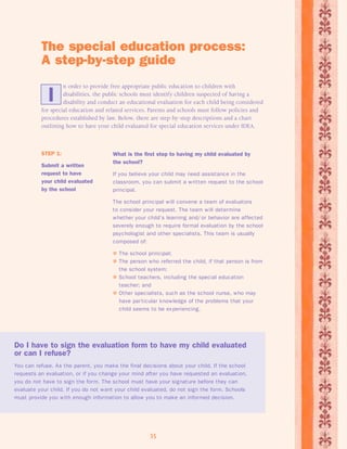 The special education process: 
A step-by-step guide 
n order to provide free appropriate public education to children with 
disabilities, the public schools must identify children suspected of having a 
disability and conduct an educational evaluation for each child being considered 
I 
for special education and related services. Parents and schools must follow policies and 
procedures established by law. Below, there are step-by-step descriptions and a chart 
outlining how to have your child evaluated for special education services under IDEA. 
What is the first step to having my child evaluated by 
the school? 
If you believe your child may need assistance in the 
classroom, you can submit a written request to the school 
principal. 
The school principal will convene a team of evaluators 
to consider your request. The team will determine 
whether your child’s learning and/ or behavior are affected 
severely enough to require formal evaluation by the school 
psychologist and other specialists. This team is usually 
composed of: 
 The school principal; 
 The person who referred the child, if that person is from 
the school system; 
 School teachers, including the special education 
teacher; and 
 Other specialists, such as the school nurse, who may 
have par ticular knowledge of the problems that your 
child seems to be experiencing. 
Do I have to sign the evaluation form to have my child evaluated 
or can I refuse? 
You can refuse. As the parent, you make the final decisions about your child. If the school 
requests an evaluation, or if you change your mind after you have requested an evaluation, 
you do not have to sign the form. The school must have your signature before they can 
evaluate your child. If you do not want your child evaluated, do not sign the form. Schools 
must provide you with enough information to allow you to make an informed decision. 
35 
STEP 1: 
Submit a written 
request to have 
your child evaluated 
by the school 
 
