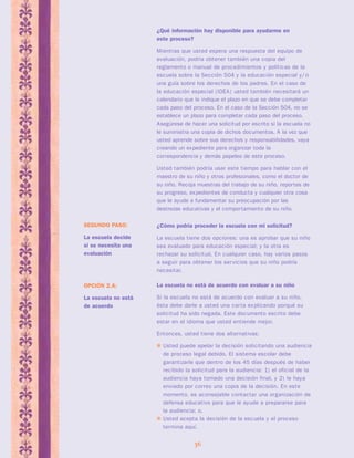 ¿Qué información hay disponible para ayudarme en 
este proceso? 
Mientras que usted espera una respuesta del equipo de 
evaluación, podría obtener también una copia del 
reglamento o manual de procedimientos y políticas de la 
escuela sobre la Sección 504 y la educación especial y/ o 
una guía sobre los derechos de los padres. En el caso de 
la educación especial (IDEA) usted también necesitará un 
calendario que le indique el plazo en que se debe completar 
cada paso del proceso. En el caso de la Sección 504, no se 
establece un plazo para completar cada paso del proceso. 
Asegúrese de hacer una solicitud por escrito si la escuela no 
le suministra una copia de dichos documentos. A la vez que 
usted aprende sobre sus derechos y responsabilidades, vaya 
creando un expediente para organizar toda la 
correspondencia y demás papeleo de este proceso. 
Usted también podría usar este tiempo para hablar con el 
maestro de su niño y otros profesionales, como el doctor de 
su niño. Recoja muestras del trabajo de su niño, reportes de 
su progreso, expedientes de conducta y cualquier otra cosa 
que le ayude a fundamentar su preocupación por las 
destrezas educativas y el comportamiento de su niño. 
¿Cómo podría proceder la escuela con mi solicitud? 
La escuela tiene dos opciones: una es aprobar que su niño 
sea evaluado para educación especial; y la otra es 
rechazar su solicitud. En cualquier caso, hay varios pasos 
a seguir para obtener los servicios que su niño podría 
necesitar. 
36 
SEGUNDO PASO: 
La escuela decide 
si se necesita una 
evaluación 
La escuela no está de acuerdo con evaluar a su niño 
Si la escuela no está de acuerdo con evaluar a su niño, 
ésta debe darle a usted una car ta explicando porqué su 
solicitud ha sido negada. Este documento escrito debe 
estar en el idioma que usted entiende mejor. 
Entonces, usted tiene dos alternativas: 
 Usted puede apelar la decisión solicitando una audiencia 
de proceso legal debido. El sistema escolar debe 
garantizarle que dentro de los 45 días después de haber 
recibido la solicitud para la audiencia: 1) el oficial de la 
audiencia haya tomado una decisión final, y 2) le haya 
enviado por correo una copia de la decisión. En este 
momento, es aconsejable contactar una organización de 
defensa educativo para que le ayude a prepararse para 
la audiencia; o, 
 Usted acepta la decisión de la escuela y el proceso 
termina aquí. 
OPCIÓN 2.A: 
La escuela no está 
de acuerdo 
 