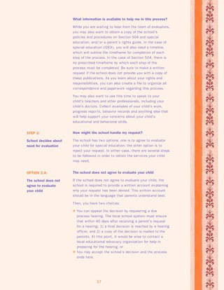 What information is available to help me in this process? 
While you are waiting to hear from the team of evaluators, 
you may also want to obtain a copy of the school’s 
policies and procedures on Section 504 and special 
education, and/ or a parent’s rights guide. In the case of 
special education (IDEA), you will also need a timeline, 
which will outline the timeframe for completion of each 
step of the process. In the case of Section 504, there is 
no prescribed timeframe by which each step of the 
process must be completed. Be sure to make a written 
request if the school does not provide you with a copy of 
these publications. As you learn about your rights and 
responsibilities, you can also create a file to organize all 
correspondence and paperwork regarding this process. 
You may also want to use this time to speak to your 
child’s teachers and other professionals, including your 
child’s doctors. Collect examples of your child’s work, 
progress repor ts, behavior records and anything else that 
will help suppor t your concerns about your child’s 
educational and behavioral skills. 
How might the school handle my request? 
The school has two options: one is to agree to evaluate 
your child for special education; the other option is to 
reject your request. In either case, there are several steps 
to be followed in order to obtain the services your child 
may need. 
37 
STEP 2: 
School decides about 
need for evaluation 
The school does not agree to evaluate your child 
If the school does not agree to evaluate your child, the 
school is required to provide a written account explaining 
why your request has been denied. This written account 
should be in the language that parents understand best. 
Then, you have two choices: 
 You can appeal the decision by requesting a due 
process hearing. The local school system must ensure 
that within 45 days after receiving a parent’s request 
for a hearing: 1) a final decision is reached by a hearing 
officer, and 2) a copy of the decision is mailed to the 
parents. At this point, it would be wise to contact a 
local educational advocacy organization for help in 
preparing for the hearing; or 
 You may accept the school’s decision and the process 
ends here. 
OPTION 2.A: 
The school does not 
agree to evaluate 
your child 
 