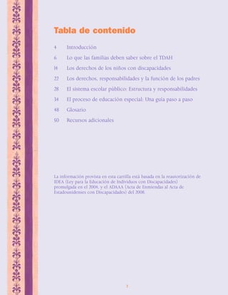 Tabla de contenido 
4 Introducción 
6 Lo que las familias deben saber sobre el TDAH 
14 Los derechos de los niños con discapacidades 
22 Los derechos, responsabilidades y la función de los padres 
28 El sistema escolar público: Estructura y responsabilidades 
34 El proceso de educación especial: Una guía paso a paso 
48 Glosario 
50 Recursos adicionales 
La información provista en esta cartilla está basada en la reautorización de 
IDEA (Ley para la Educación de Individuos con Discapacidades) 
promulgada en el 2004, y el ADAAA (Acta de Enmiendas al Acta de 
Estadounidenses con Discapacidades) del 2008. 
2 
 