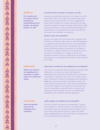 ¿Debo aceptar los resultados de la evaluación? 
Durante la reunión del equipo de evaluadores a usted le 
van a preguntar si está de acuerdo o en desacuerdo con 
la evaluación para así proceder al próx imo paso. Una vez 
más, usted tendrá varias opciones y pasos que puede 
seguir, dependiendo de si está de acuerdo o en desacuerdo 
con los resultados de la evaluación. 
38 
CUARTO PASO: 
Tome una decisión 
acerca de los 
resultados de la 
evaluación 
La escuela está de acuerdo con evaluar a su niño 
Cuando la escuela está de acuerdo con evaluar a su niño, 
usted debe firmar un formulario de consentimiento para 
permitir que la escuela evalúe a su niño. Asegúrese de 
firmar este formulario aun cuando usted haya sido quien 
solicitó la evaluación. Según el estado donde usted reside, 
a par tir del momento en que usted firmó el formulario de 
consentimiento, la escuela tiene un máx imo de 60 días 
continuos, para completar la evaluación. 
¿Cómo se hace una evaluación? 
No hay una prueba única para determinar si alguien tiene 
el TDAH. La evaluación debe incluir un historial detallado y 
una valoración del desarrollo del niño y de su desempeño 
académico, social y emocional. La evaluación de un niño 
incluye diferentes pruebas, entrevistas con los padres y 
los maestros, y observaciones de la conducta del niño en 
la escuela, en el juego y en el hogar. El proceso de 
evaluación también incluye la colaboración de los padres, 
los maestros, los proveedores de la salud y otros exper tos 
en el TDAH. 
OPCIÓN 2.B: 
Si la escuela está 
de acuerdo, firme el 
formulario de 
consentimiento que le 
permite a la escuela 
evaluar a su niño 
¿Qué hace la escuela con los resultados de la evaluación? 
Una vez que la evaluación haya terminado, la escuela tiene 
30 días para convocar una reunión del equipo de 
evaluadores para analizar los resultados de la evaluación y 
recomendar la colocación de su niño. Como padre, usted 
tiene el derecho de revisar los resultados de la evaluación 
antes de la reunión del equipo. Acuérdese de pedir una 
copia de dicha evaluación con varios días de anticipación 
a la reunión. Tenga en cuenta que tiene que hacerlo por 
escrito y recuérdele a la escuela que lo necesita en el 
idioma que usted entiende. Si usted no comprende los 
resultados, tiene el derecho de hacer preguntas. 
TERCER PASO: 
Solicite una copia de 
los resultados de la 
evaluación y revísela 
antes de la reunión del 
equipo 
 