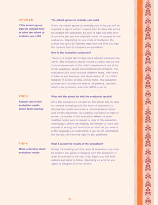 What will the school do with the evaluation results? 
Once the evaluation is completed, the school has 30 days 
to convene a meeting with the team of evaluators to 
discuss the results and make a recommendation about 
your child’s placement. As a parent, you have the right to 
review the results of the evaluation before the team 
meeting. Make sure to request a copy of the evaluation 
several days before the meeting. Remember to make this 
request in writing and remind the school that you need it 
in the language you understand. If you do not understand 
the results, you have the right to ask questions. 
39 
STEP 3: 
Request and review 
evaluation results 
before team meeting 
Must I accept the results of the evaluation? 
During the meeting with the team of evaluators, you must 
be asked if you agree or disagree with the evaluation in 
order to proceed to the nex t step. Again, you will have 
options and steps to follow, depending on whether you 
agree or disagree with the results. 
STEP 4: 
Make a decision about 
evaluation results 
The school agrees to evaluate your child 
When the school agrees to evaluate your child, you will be 
required to sign a written consent form to allow the school 
to conduct the evaluation. Be sure to sign this form even 
if you were the one who originally made the request for the 
evaluation. Depending on your state of residence, the 
school has up to 60 calendar days from the time you sign 
the consent form to complete an evaluation. 
How is the evaluation conducted? 
There is no single test to determine whether someone has 
ADHD. The evaluation should include a careful history and 
clinical assessment of the child’s development and of his 
or her academic, social, and emotional per formance. The 
evaluation of a child includes different tests, interviews 
of parents and teachers, and observations of the child’s 
behavior in school, at play, and at home. The evaluation 
process also includes the help of the parents, teachers, 
health care providers, and other ADHD exper ts. 
OPTION 2.B: 
If the school agrees, 
sign the consent form 
to allow the school to 
evaluate your child 
 