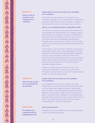 Cuando usted está de acuerdo con los resultados 
de la evaluación 
Los resultados de la evaluación muestran si su niño 
califica para los servicios que ofrece IDEA o la Sección 504, 
o si él no califica para ninguno de los dos. Cuando usted 
está de acuerdo con los resultados, la escuela le notificará 
sobre los próximos pasos a seguir. Para los servicios bajo 
IDEA, la escuela le dará un calendario con los plazos en que 
cada paso debe cumplirse. Para los servicios bajo la Sección 
504, no se requiere de plazos, pero los servicios deben 
proporcionarse sin “demoras injustificadas”. 
40 
OPCIÓN 4.B: 
Usted está de acuerdo 
con los resultados de 
la evaluación 
Cuando usted no está de acuerdo con los resultados 
de la evaluación 
Si usted está en descuerdo con la evaluación y sus 
resultados, pregunte si su hijo califica para una evaluación 
educativo independiente (IEE por sus siglas en inglés), la 
cual se llevará a cabo sin costo alguno para su familia. 
¿Qué es una evaluación educativo independiente (IEE)? 
Una IEE es una evaluación hecha por profesionales que no 
son empleados del sistema escolar. Sin embargo, algunos 
distritos escolares mantienen una lista de profesionales y 
organizaciones cuyo personal cumple con los criterios de 
licenciatura para hacer evaluaciones independientes. 
Recuerde que la persona que va a evaluar a su niño debe 
cumplir con los criterios de licenciatura del distrito escolar 
de su niño. 
Si la escuela no está de acuerdo en permitir una evaluación 
independiente para su niño, usted puede apelar la decisión 
pidiendo una audiencia de proceso legal debido. Asegúrese 
de que su caso sea sólido, porque si el oficial de la 
audiencia apoya la decisión de la escuela, usted tendrá que 
pagar todos los gastos involucrados en este proceso legal. 
Este es el final del proceso a no ser que usted decida 
demandar al distrito escolar. 
Cuando la escuela está de acuerdo con hacer una 
evaluación independiente, usted tendrá que firmar el 
formulario de consentimiento y continuar el proceso desde 
el paso 2.B descrito anteriormente. 
OPCIÓN 4.A: 
Usted no está de 
acuerdo con los 
resultados de la 
evaluación 
¿Qué sucede después? 
Dependiendo de los resultados, usted y la escuela tendrían 
una de las siguientes opciones: 
QUINTO PASO: 
El resultado de la 
evaluación indica la 
elegibilidad del niño 
 