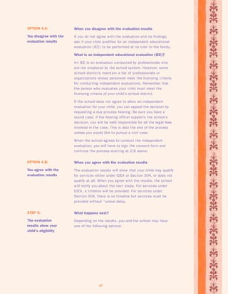 When you agree with the evaluation results 
The evaluation results will show that your child may qualify 
for services either under IDEA or Section 504, or does not 
qualify at all. When you agree with the results, the school 
will notify you about the nex t steps. For services under 
IDEA, a timeline will be provided. For services under 
Section 504, there is no timeline but services must be 
provided without “undue delay. 
41 
OPTION 4.B: 
You agree with the 
evaluation results 
What happens next? 
Depending on the results, you and the school may have 
one of the following options: 
STEP 5: 
The evaluation 
results show your 
child’s eligibility 
When you disagree with the evaluation results 
If you do not agree with the evaluation and its findings, 
ask if your child qualifies for an independent educational 
evaluation (IEE) to be per formed at no cost to the family. 
What is an independent educational evaluation (IEE)? 
An IEE is an evaluation conducted by professionals who 
are not employed by the school system. However, some 
school districts maintain a list of professionals or 
organizations whose personnel meet the licensing criteria 
for conducting independent evaluations. Remember that 
the person who evaluates your child must meet the 
licensing criteria of your child’s school district. 
If the school does not agree to allow an independent 
evaluation for your child, you can appeal the decision by 
requesting a due process hearing. Be sure you have a 
sound case; if the hearing officer suppor ts the school’s 
decision, you will be held responsible for all the legal fees 
involved in the case. This is also the end of the process 
unless you would like to pursue a civil case. 
When the school agrees to conduct the independent 
evaluation, you will have to sign the consent form and 
continue the process star ting at 2.B above. 
OPTION 4.A: 
You disagree with the 
evaluation results 
 