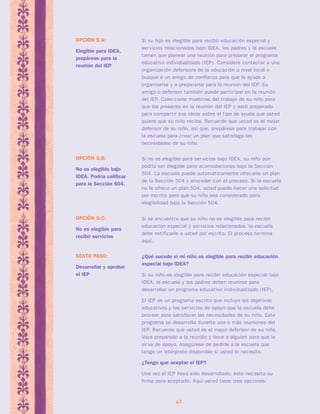 Si no es elegible para servicios bajo IDEA, su niño aún 
podría ser elegible para acomodaciones bajo la Sección 
504. La escuela puede automáticamente ofrecerle un plan 
de la Sección 504 y proceder con el proceso. Si la escuela 
no le ofrece un plan 504, usted puede hacer una solicitud 
por escrito para que su niño sea considerado para 
elegibilidad bajo la Sección 504. 
42 
OPCIÓN 5.B: 
No es elegible bajo 
IDEA. Podría calificar 
para la Sección 504. 
Si su hijo es elegible para recibir educación especial y 
servicios relacionados bajo IDEA, los padres y la escuela 
tienen que planear una reunión para preparar el programa 
educativo individualizado (IEP). Considere contactar a una 
organización defensora de la educación a nivel local o 
busque a un amigo de confianza para que le ayude a 
organizarse y a prepararse para la reunión del IEP. Su 
amigo o defensor también puede par ticipar en la reunión 
del IEP. Coleccione muestras del trabajo de su niño para 
que las presente en la reunión del IEP y esté preparado 
para compar tir sus ideas sobre el tipo de ayuda que usted 
quiere que su niño reciba. Recuerde que usted es el mejor 
defensor de su niño, así que, prepárese para trabajar con 
la escuela para crear un plan que satisfaga las 
necesidades de su niño. 
OPCIÓN 5.A: 
Elegible para IDEA, 
prepárese para la 
reunión del IEP 
Si se encuentra que su niño no es elegible para recibir 
educación especial y servicios relacionados, la escuela 
debe notificarle a usted por escrito. El proceso termina 
aquí. 
OPCIÓN 5.C: 
No es elegible para 
recibir servicios 
¿Qué sucede si mi niño es elegible para recibir educación 
especial bajo IDEA? 
Si su niño es elegible para recibir educación especial bajo 
IDEA, la escuela y los padres deben reunirse para 
desarrollar un programa educativo individualizado (IEP). 
El IEP es un programa escrito que incluye los objetivos 
educativos y los servicios de apoyo que la escuela debe 
proveer para satisfacer las necesidades de su niño. Este 
programa se desarrolla durante una o más reuniones del 
IEP. Recuerde que usted es el mejor defensor de su niño. 
Vaya preparado a la reunión y lleve a alguien para que le 
sirva de apoyo. Asegúrese de pedirle a la escuela que 
tenga un intérprete disponible si usted lo necesita. 
¿Tengo que aceptar el IEP? 
Una vez el IEP haya sido desarrollado, éste necesita su 
firma para aceptarlo. Aquí usted tiene tres opciones: 
SEXTO PASO: 
Desarrollar y aprobar 
el IEP 
 
