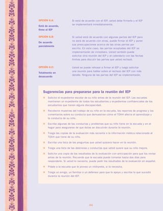Si está de acuerdo con el IEP, usted debe firmarlo y el IEP 
se implementará inmediatamente. 
44 
OPCIÓN 6.A: 
Está de acuerdo, 
firme el IEP 
Si usted está de acuerdo con algunas par tes del IEP pero 
no está de acuerdo con otras, puede firmar el IEP y poner 
sus preocupaciones acerca de las otras par tes por 
escrito. En este caso, las par tes aceptadas del IEP se 
implementarán de inmediato. Usted también puede 
solicitar otra reunión del IEP y el calendario con las fechas 
límites para discutir las par tes que usted rechazó. 
OPCIÓN 6.B: 
De acuerdo 
parcialmente 
Usted se puede rehusar a firmar el IEP y luego solicitar 
una reunión para hablar sobre el rechazo del IEP con más 
detalle. Ninguna de las par tes del IEP se implementarán. 
OPCIÓN 6.C: 
Totalmente en 
desacuerdo 
Sugerencias para prepararse para la reunión del IEP 
 Solicite el expediente escolar de su niño antes de la reunión del IEP. Las escuelas 
mantienen un expediente de todos los estudiantes y expedientes confidenciales de los 
estudiantes que tienen alguna discapacidad. 
 Recolecte muestras del trabajo de su niño en la escuela, los repor tes de progreso y los 
comentarios sobre su conducta que demuestran cómo el TDAH afecta el aprendizaje y 
la conducta de su niño. 
 Escriba algunas de las conductas y problemas que su niño tiene en la escuela y en el 
hogar para asegurarse de que éstas se discutirán durante la reunión. 
 Traiga las copias de la evaluación más reciente o la información médica relacionada al 
TDAH que tiene de su niño. 
 Escriba una lista de las preguntas que usted quisiera hacer en la reunión. 
 Traiga una lista de las destrezas y conductas que usted quiere que su niño mejore. 
 Solicite una copia de los resultados de la evaluación con anticipación para que los revise 
antes de la reunión. Recuerde que la escuela puede tomarse hasta dos días para 
responderle. Si usted lo necesita, puede pedir los resultados de la evaluación en español. 
 Pídale a la escuela que le provea un intérprete, si lo necesita. 
 Traiga un amigo, un familiar o un defensor para que lo apoye y escriba lo que sucedió 
durante la reunión del IEP. 
 