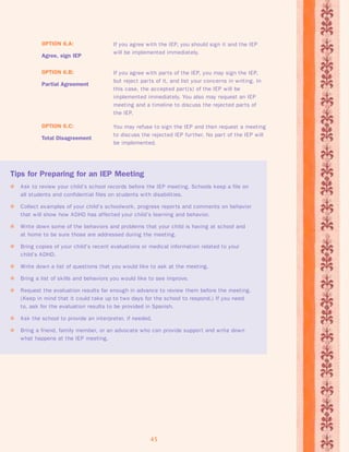 You may refuse to sign the IEP and then request a meeting 
to discuss the rejected IEP fur ther. No par t of the IEP will 
be implemented. 
45 
OPTION 6.C: 
Total Disagreement 
If you agree with par ts of the IEP, you may sign the IEP, 
but reject par ts of it, and list your concerns in writing. In 
this case, the accepted par t(s) of the IEP will be 
implemented immediately. You also may request an IEP 
meeting and a timeline to discuss the rejected par ts of 
the IEP. 
OPTION 6.B: 
Partial Agreement 
If you agree with the IEP, you should sign it and the IEP 
will be implemented immediately. 
OPTION 6.A: 
Agree, sign IEP 
Tips for Preparing for an IEP Meeting 
 Ask to review your child’s school records before the IEP meeting. Schools keep a file on 
all students and confidential files on students with disabilities. 
 Collect examples of your child’s schoolwork, progress repor ts and comments on behavior 
that will show how ADHD has affected your child’s learning and behavior. 
 Write down some of the behaviors and problems that your child is having at school and 
at home to be sure those are addressed during the meeting. 
 Bring copies of your child’s recent evaluations or medical information related to your 
child’s ADHD. 
 Write down a list of questions that you would like to ask at the meeting. 
 Bring a list of skills and behaviors you would like to see improve. 
 Request the evaluation results far enough in advance to review them before the meeting. 
(Keep in mind that it could take up to two days for the school to respond.) If you need 
to, ask for the evaluation results to be provided in Spanish. 
 Ask the school to provide an interpreter, if needed. 
 Bring a friend, family member, or an advocate who can provide suppor t and write down 
what happens at the IEP meeting. 
 