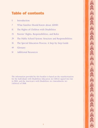Table of contents 
5 Introduction 
7 What Families Should Know about ADHD 
15 The Rights of Children with Disabilities 
23 Parents’ Rights, Responsibilities, and Roles 
29 The Public School System: Structure and Responsibilities 
35 The Special Education Process: A Step-by-Step Guide 
49 Glossary 
51 Additional Resources 
The information provided by this booklet is based on the reauthorization 
for the Individuals with Disabilities Education Act (IDEA) signed into law 
in 2004, and the American’s with Disabilities Act Amendments Act 
(ADAAA) of 2008. 
3 
 