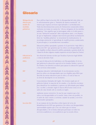 48 
Glosario 
ΣMitigación de Para calificar bajo la Sección 504, la discapacidad del niño debe ser 
efectos por lo suficientemente grave o “limitarlo de manera sustancial”, de 
medio de manera que requiera servicios especializados o acomodaciones. 
medidas Todas las determinaciones acerca de limitaciones sustanciales deben 
paliativas realizarse sin tomar en cuenta los “efectos mitigantes de las medidas 
paliativas.” Esto significa que la interrogante sobre si el niño posee o 
no una “limitación sustancial” debe responderse antes, y no después, 
de que se implemente cualquier intervención para aliviar esa limitación. 
Entre las “medidas paliativas” se encuentran los medicamentos, la 
tecnología asistencial, el aprendizaje de modificaciones conductuales, 
la psicoterapia y/o acomodaciones razonables.” 
FAPE Educación pública apropiada y gratuita: Es la provisión—bajo IDEA y 
la Sección 504—que garantiza que los niños con discapacidades que 
son elegibles reciban educación pública apropiada y gratuita desde los 
3 hasta los 18 años (algunos estados requieren servicios hasta los 21 años). 
Oficial de la Un oficial del sistema escolar que fiscaliza el proceso legal debido 
audiencia y toma la decisión final. 
IDEA Ley para la Educación de Individuos con Discapacidades: Es la ley 
que gobierna la educación especial en los Estados Unidos y provee 
los fondos a los distritos escolares para apoyar la educación especial 
y los servicios relacionados. 
IEP Programa educativo individualizado: Es un documento escrito, 
para los niños con discapacidades que son elegibles para IDEA que 
describe las metas educativos para su niño y el cual se basa en 
su nivel de desempeño en ese momento. 
LEP Conocimientos limitados del inglés. Un término usado por el 
gobierno federal, la mayoría de los estados, y los distritos escolares 
para identificar los estudiantes a quienes sus dificultades para hablar, 
leer, escribir y entender inglés le hacen difícil tener éxito en un 
salón de clase donde solo se enseña en inglés. 
LRE Ambiente menos restrictivo: Es una ley que requiere que a los 
niños con discapacidades se le enseñe, tanto como sea posible, en 
el salón de clase común y corriente, usando las ayudas y servicios 
relacionados apropiados. 
Sección 504 Es un estatuto de los derechos civiles (parte de la Ley de 
Rehabilitación de 1973) que garantiza a los niños con discapacidades 
oportunidades iguales que a los con niños que no tienen 
discapacidades y de la misma edad para participar en todos los 
servicios académicos y no académicos que la escuela ofrece. 
 