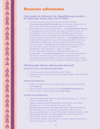 Recursos adicionales 
¿Qué grupos de defensores hay disponibles para ayudar a 
los padres que tienen niños con el TDAH? 
ΣEl Centro Nacional de Asistencia Técnica para la Niñez Temprana — 
www.nectac.org/espanol/bienvenidos.asp. Está enfocado en la provisión de 
IDEA para los niños desde el nacimiento hasta los 5 años de edad. 
ΣRed de Centros de Asistencia Técnica para Padres — www.parentcenternetwork.org. 
Es una organización sin fines de lucro que ayuda a los padres de niños con 
discapacidades a buscar recursos y servicios disponibles para satisfacer las 
necesidades de sus niños. Esta página tiene varias publicaciones en español. 
 Technical Assistance ALLIANCE for Parent Centers — www.taalliance.org. Es un 
programa de Pacer que provee acceso a información para padres de niños con 
discapacidades. También tienen información sobre los derechos educativos. 
 El Proyecto FAPE — www.fape.org. Provee información escrita y electrónica 
sobre IDEA para los padres de niños y los defensores de estudiantes con 
discapacidades. Tiene información en inglés y en español. 
 El Centro Nacional de Diseminación de Información para Niños con 
Discapacidades — www.nichcy.org/espanol. Es un centro nacional que provee 
información y asistencia técnica sobre un amplio esquema de asuntos 
relacionados con las discapacidades y la educación especial para niños y jóvenes 
desde el nacimiento hasta los 22 años. Información disponible en inglés y español. 
¿Dónde puedo obtener información adicional? 
LÍNEAS DE AYUDA CON SERVICIOS BILINGÜES: 
 Centro Nacional de Recursos sobre TDAH: 1-800-233-4050. 
 Su Familia: La línea nacional para la salud de la familia hispana: 1-866-SU-FAMILIA 
50 
(1-866-783-2645) 
PÁGINAS ELECTRÓNICAS: 
 Children and Adults with Attention-Deficit/Hyperactivity Disorder (CHADD): 
www.chadd.org 
 Centro Nacional de Recursos sobre TDAH: www.help4adhd.org/espanol.cfm 
 National Institute of Mental Health: www.nimh.nih.gov 
FUENTES DE INFORMACIÓN: 
 Attention Deficit Hyperactivity Disorder (revised), NIMH, Washington, D.C.: National 
Institute of Mental Health, 2003. 
 Diagnostic and Statistical Manual of Mental Disorder, fourth edition, text revision.) 
Washington, D.C.: American Psychiatric Association, 2000. 
 Identifying and Treating Attention Deficit Hyperactivity Disorder: A Resource for School and 
Home. Washington, D.C.: U.S. Department of Education, Office of Special 
Education and Rehabilitative Services, Office of Special Education Programs, 2003. 
 Educational Rights for Children with ADHD in Public Schools. What We Know, hoja 
informativa #4. Landover, MD: CHADD, 2006. 
 Acerca del TDAH en los niños. Hoja informativa en español. Alianza Nacional para la 
Salud de los Hispanos y CHADD, 2005. 
 