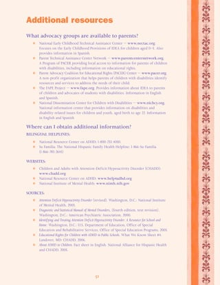 Additional resources 
What advocacy groups are available to parents? 
 National Early Childhood Technical Assistance Center — www.nectac.org. 
Focuses on the Early Childhood Provisions of IDEA for children aged 0–5. Also 
provides information in Spanish. 
 Parent Technical Assistance Center Network — www.parentcenternetwork.org. 
A Program of PACER providing local access to information for parents of children 
with disabilities, including information on educational rights. 
 Parent Advocacy Coalition for Educational Rights (PACER) Center — www.pacer.org. 
A non-profit organization that helps parents of children with disabilities identify 
resources and services to address the needs of their child. 
 The FAPE Project — www.fape.org. Provides information about IDEA to parents 
of children and advocates of students with disabilities. Information in English 
and Spanish. 
 National Dissemination Center for Children with Disabilities — www.nichcy.org. 
National information center that provides information on disabilities and 
disability related issues for children and youth, aged birth to age 22. Information 
in English and Spanish 
Where can I obtain additional information? 
BILINGUAL HELPLINES: 
 National Resource Center on ADHD: 1-800-233-4050. 
 Su Familia: The National Hispanic Family Health Helpline: 1-866-Su-Familia 
51 
(1-866-783-2645) 
WEBSITES: 
 Children and Adults with Attention-Deficit/Hyperactivity Disorder (CHADD): 
www.chadd.org 
 National Resource Center on ADHD: www.help4adhd.org 
 National Institute of Mental Health: www.nimh.nih.gov 
SOURCES: 
 Attention Deficit Hyperactivity Disorder (revised). Washington, D.C.: National Institute 
of Mental Health, 2003. 
 Diagnostic and Statistical Manual of Mental Disorders, (fourth edition, text revision). 
Washington, D.C.: American Psychiatric Association, 2000. 
 Identifying and Treating Attention Deficit Hyperactivity Disorder: A Resource for School and 
Home. Washington, D.C.: U.S. Department of Education, Office of Special 
Education and Rehabilitative Services, Office of Special Education Programs, 2003. 
 Educational Rights for Children with ADHD in Public Schools. What We Know Sheet #4. 
Landover, MD: CHADD, 2006. 
 About ADHD in Children. Fact sheet in English. National Alliance for Hispanic Health 
and CHADD, 2005. 
 