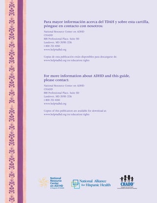 Para mayor información acerca del TDAH y sobre esta cartilla, 
póngase en contacto con nosotros: 
National Resource Center on ADHD 
CHADD 
8181 Professional Place, Suite 150 
Landover, MD 20785-2226 
1-800-233-4050 
www.help4adhd.org 
Copias de esta publicación están disponibles para descargarse de: 
www.help4adhd.org/en/education/rights 
For more information about ADHD and this guide, 
please contact: 
National Resource Center on ADHD 
CHADD 
8181 Professional Place, Suite 150 
Landover, MD 20785-2226 
1-800-233-4050 
www.help4adhd.org 
Copies of this publication are available for download at: 
www.help4adhd.org/en/education/rights 
