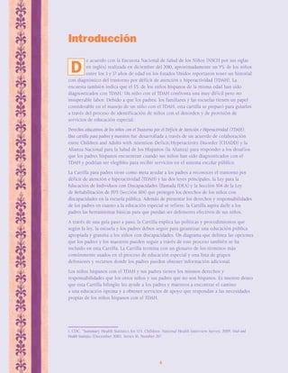 Introducción 
e acuerdo con la Encuesta Nacional de Salud de los Niños (NSCH por sus siglas 
en inglés) realizada en diciembre del 2010, aproximadamente un 9% de los niños 
entre los 3 y 17 años de edad en los Estados Unidos reportaron tener un historial 
con diagnóstico del trastorno por déficit de atención e hiperactividad (TDAH). La 
encuesta también indica que el 5% de los niños hispanos de la misma edad han sido 
diagnosticados con TDAH.1 Un niño con el TDAH confronta una muy difícil pero no 
insuperable labor. Debido a que los padres, los familiares y las escuelas tienen un papel 
considerable en el manejo de un niño con el TDAH, esta cartilla se preparó para guiarlos 
a través del proceso de identificación de niños con el desorden y de provisión de 
servicios de educación especial. 
Derechos educativos de los niños con el Trastorno por el Déficit de Atención e Hiperactividad (TDAH): 
Una cartilla para padres y maestros fue desarrollada a través de un acuerdo de colaboración 
entre Children and Adults with Attention-Deficit/Hyperactivity Disorder (CHADD) y la 
Alianza Nacional para la Salud de los Hispanos (la Alianza) para responder a los desafíos 
que los padres hispanos encuentran cuando sus niños han sido diagnosticados con el 
TDAH y podrían ser elegibles para recibir servicios en el sistema escolar público. 
La Cartilla para padres tiene como meta ayudar a los padres a reconocer el trastorno por 
déficit de atención e hiperactividad (TDAH) y las dos leyes principales, la Ley para la 
Educación de Individuos con Discapacidades (llamada IDEA) y la Sección 504 de la Ley 
de Rehabilitación de 1973 (Sección 504) que protegen los derechos de los niños con 
discapacidades en la escuela pública. Además de presentar los derechos y responsabilidades 
de los padres en cuanto a la educación especial se refiere, la Cartilla aspira darle a los 
padres las herramientas básicas para que puedan ser defensores efectivos de sus niños. 
A través de una guía paso a paso, la Cartilla explica las políticas y procedimientos que 
según la ley, la escuela y los padres deben seguir para garantizar una educación pública 
apropiada y gratuita a los niños con discapacidades. Un diagrama que delinea las opciones 
que los padres y los maestros pueden seguir a través de este proceso también se ha 
incluido en esta Cartilla. La Cartilla termina con un glosario de los términos más 
comúnmente usados en el proceso de educación especial y una lista de grupos 
defensores y recursos donde los padres pueden obtener información adicional. 
Los niños hispanos con el TDAH y sus padres tienen los mismos derechos y 
responsabilidades que los otros niños y sus padres que no son hispanos. Es nuestro deseo 
que esta Cartilla bilingüe les ayude a los padres y maestros a encontrar el camino 
a una educación óptima y a obtener servicios de apoyo que respondan a las necesidades 
propias de los niños hispanos con el TDAH. 
1. CDC, “Summary Health Statistics for U.S. Children: National Health Interview Survey, 2009, Vital and 
Health Statistics (December 2010). Series 10, Number 247. 
4 
D 
 