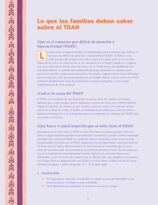 Lo que las familias deben saber 
sobre el TDAH 
¿Qué es el trastorno por déficit de atención e 
hiperactividad (TDAH)? 
a inatención, la hiperactividad y la impulsividad son los síntomas que definen el 
trastorno por déficit de atención e hiperactividad (TDAH). El TDAH es una 
condición que afecta tanto a los niños como a las niñas. Entre el 3 y el 7 por 
L 
ciento de los niños en edad escolar se ven afectados por el TDAH. Cuando se comparan 
con otros niños de su misma edad, los niños con el TDAH tienen más problemas con 
actividades diarias. Es posible que tengan dificultad para permanecer sentados, para 
esperar en una fila, o para prestar atención a los detalles. Algunos niños tienen dificultad 
para recordar las cosas que necesitan para sus actividades diarias. Ciertos niños con TDAH 
contestan abruptamente antes de terminar de escuchar la pregunta y otros actúan 
impulsivamente de otras maneras. 
¿Cuál es la causa del TDAH? 
El TDAH es el resultado de una disfunción en ciertas áreas del cerebro. Así mismo, 
sabemos que es muy posible que los familiares cercanos de niños con el TDAH también 
tengan el trastorno. La manera en que criamos a nuestros niños o el consumir mucha 
azúcar en la dieta no causan el TDAH. La habilidad de los padres para criar los niños o 
algunas circunstancias en la vida pueden mejorar o empeorar los síntomas del TDAH, pero 
no causan el trastorno. 
¿Que hacer si usted sospecha que su niño tiene el TDAH? 
Determinar si un niño tiene el TDAH es muy difícil para los padres porque todos los 
niños en algún momento pueden estar distraídos (inatención), pueden exhibir demasiada 
actividad física (hiperactividad) y/o actuar de repente sin pensar en las consecuencias 
(impulsividad). En niños con el TDAH, algunos de los síntomas deben comenzar antes de 
los siete años de edad y deben suceder con más frecuencia y severidad que en otros 
niños de la misma edad. Los síntomas no se presentan durante el curso de otro trastorno 
ni son el resultado de otra enfermedad mental. Además, los síntomas deben crear 
dificultades en por lo menos dos aspectos de la vida del niño, por ejemplo en la escuela y 
en el hogar. Para ser diagnosticado con TDAH, los niños deben exhibir seis de los nueve 
síntomas en alguna o ambas categorías “A” y “B” listadas abajo. 
6 
A. INATENCIÓN: 
 No logra prestar atención a los detalles o comete errores por descuido en sus 
tareas escolares, el trabajo u otras actividades 
 Tiene dificultad para mantener la atención a las tareas o juegos 
 