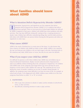 What families should know 
about ADHD 
What is Attention Deficit Hyperactivity Disorder (ADHD)? 
nattention, hyperactivity, and impulsivity are the symptoms that define 
attention-deficit/hyperactivity disorder (ADHD). It is a condition that affects 
both boys and girls. Three to seven percent of school-aged children are affected 
I 
by ADHD. Compared to their peers, children with ADHD have more problems with daily 
activities. They may have difficulty sitting still, waiting in line, or paying attention to 
details. Some children have difficulty remembering things they need for daily activities. 
Still others with ADHD blurt out answers before hearing the full question and others act 
impulsively in other ways. 
What causes ADHD? 
ADHD is the result of dysfunction in certain areas of the brain. It is also known that 
close relatives of children with ADHD are likely to have ADHD. ADHD is not caused by 
the way you bring up your children or by too much sugar in the diet. Parenting styles or 
life situations may make ADHD better or worse, but they do not cause the disorder. 
What if you suspect your child has ADHD? 
It is difficult for parents to tell if their children have ADHD since all children may at 
times be distracted (inattention), display excessive physical activity (hyperactivity), 
and/or act suddenly without thinking about the consequences (impulsivity). For children 
with ADHD some of the symptoms must begin before age seven and must be more 
frequent or severe than in other children the same age. The symptoms do not occur 
during the course of another condition nor are due to another mental disorder. In 
addition, the symptoms must create difficulty in at least two areas of life, for example, at 
school and at home. To be diagnosed with ADHD, children must exhibit six of the nine 
symptoms listed below in either “A” or “B” or in both. 
7 
A. INATTENTION: 
 Fails to pay close attention to details or makes careless mistakes in schoolwork, 
work, or other activities 
 Has difficulty sustaining attention in tasks or play activities 
 
