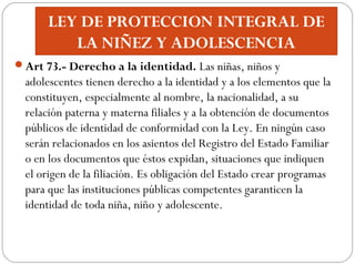 LEY DE PROTECCION INTEGRAL DE
LA NIÑEZ Y ADOLESCENCIA
Art 73.- Derecho a la identidad. Las niñas, niños y
adolescentes ti...
