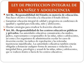 LEY DE PROTECCION INTEGRAL DE
LA NIÑEZ Y ADOLESCENCIA
Art 86.- Responsabilidad del Estado en materia de educación.
Para h...